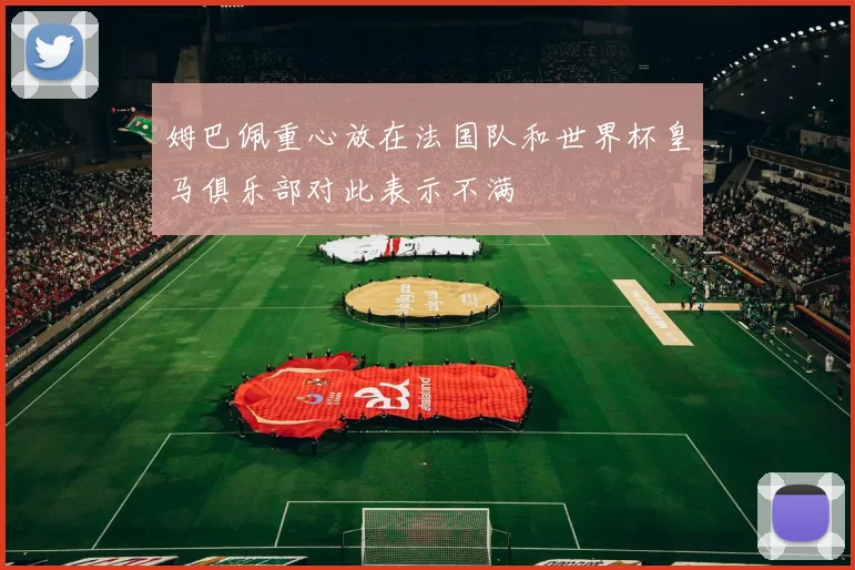 姆巴佩重心放在法国队和世界杯皇马俱乐部对此表示不满