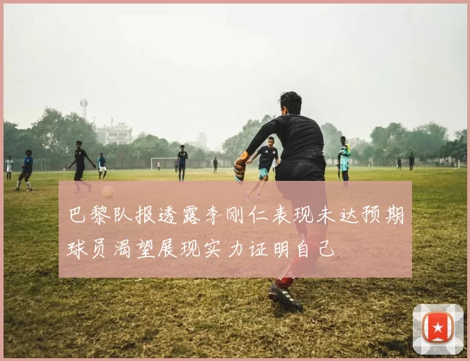 巴黎队报透露李刚仁表现未达预期球员渴望展现实力证明自己