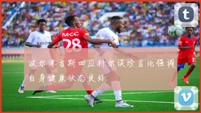 波尔津吉斯回应科尔误诊言论强调自身健康状态良好