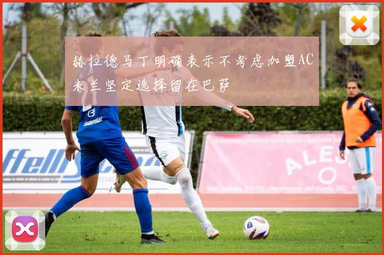 赫拉德马丁明确表示不考虑加盟AC米兰坚定选择留在巴萨