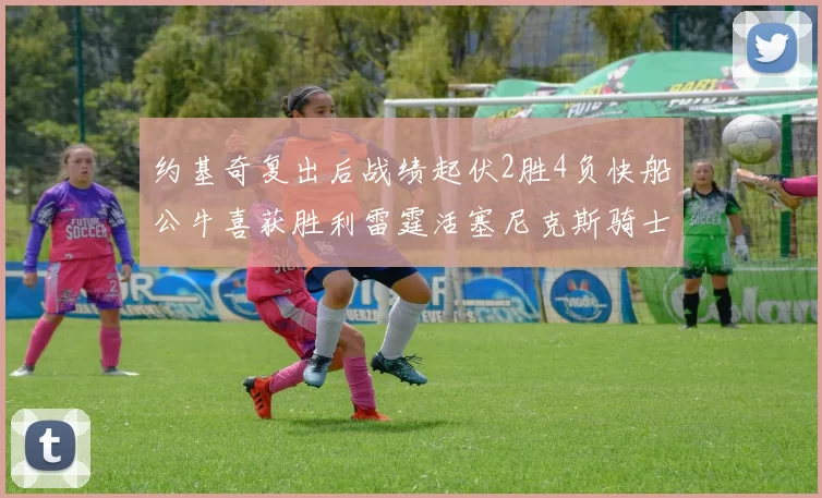 约基奇复出后战绩起伏2胜4负快船公牛喜获胜利雷霆活塞尼克斯骑士接连失利