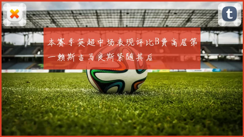 本赛季英超中场表现评比B费高居第一赖斯吉马良斯紧随其后