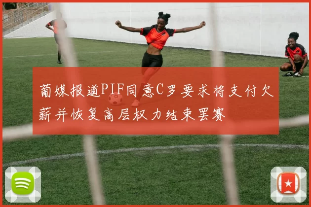 葡媒报道PIF同意C罗要求将支付欠薪并恢复高层权力结束罢赛