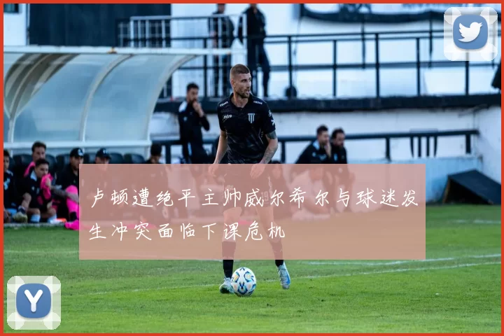 卢顿遭绝平主帅威尔希尔与球迷发生冲突面临下课危机
