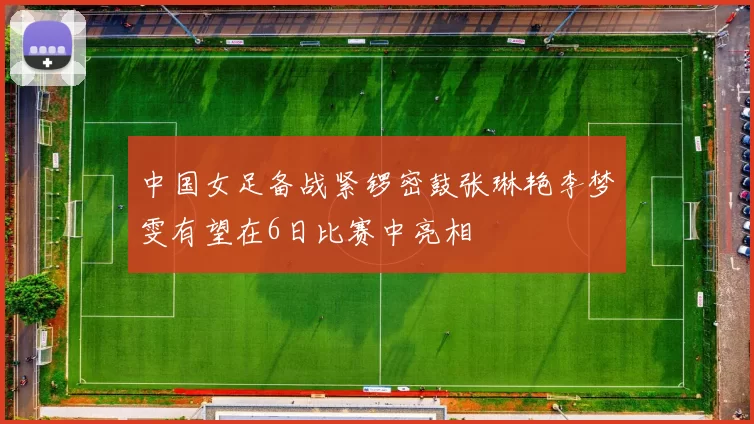 中国女足备战紧锣密鼓张琳艳李梦雯有望在6日比赛中亮相