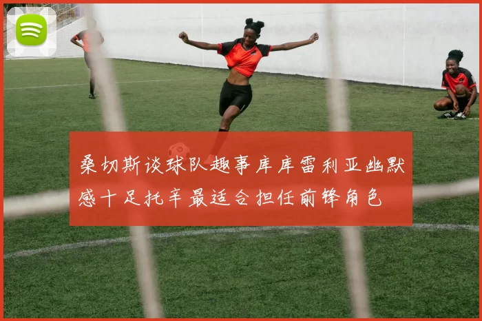 桑切斯谈球队趣事库库雷利亚幽默感十足托辛最适合担任前锋角色