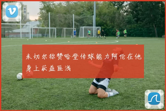 米切尔称赞哈登传球能力阿伦在他身上获益匪浅