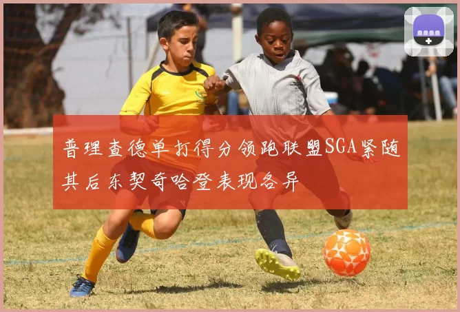 普理查德单打得分领跑联盟SGA紧随其后东契奇哈登表现各异
