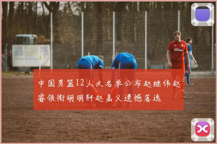中国男篮12人大名单公布赵继伟赵睿领衔胡明轩赵嘉义遗憾落选