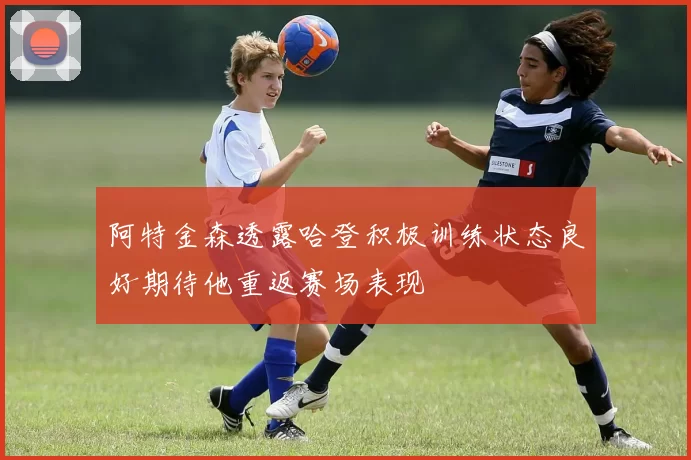 阿特金森透露哈登积极训练状态良好期待他重返赛场表现