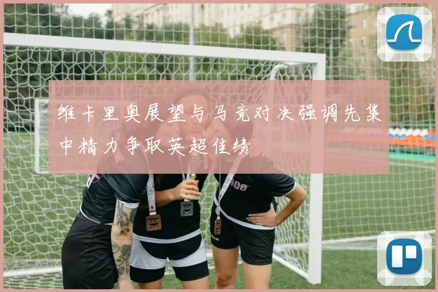 维卡里奥展望与马竞对决强调先集中精力争取英超佳绩