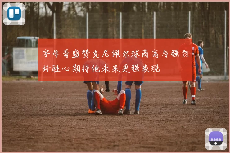 字母哥盛赞克尼佩尔球商高与强烈好胜心期待他未来更强表现