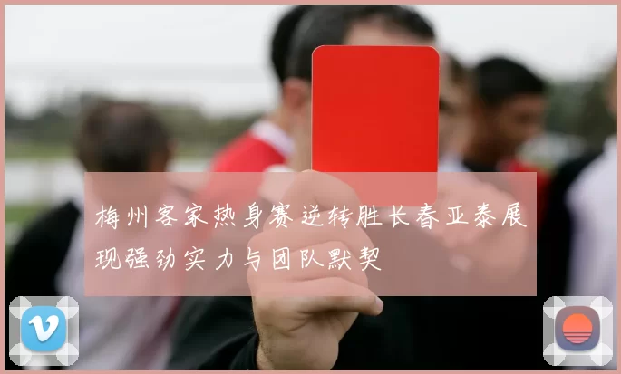 梅州客家热身赛逆转胜长春亚泰展现强劲实力与团队默契
