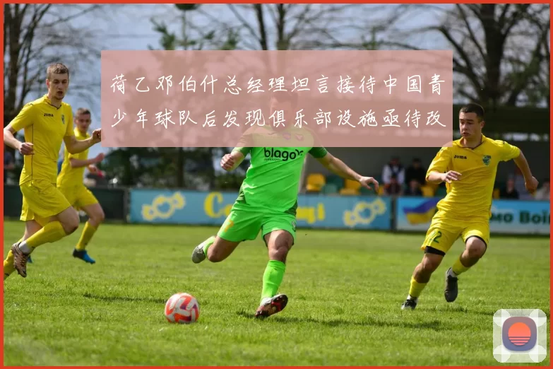 荷乙邓伯什总经理坦言接待中国青少年球队后发现俱乐部设施亟待改善