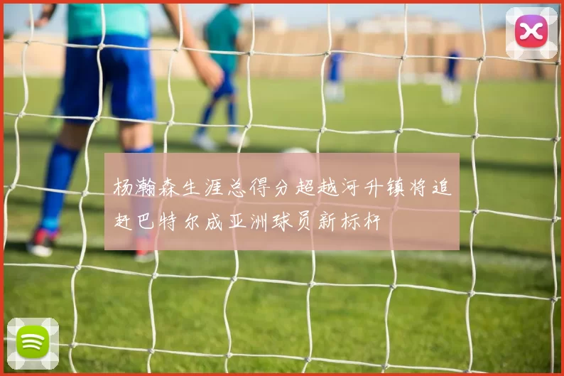 杨瀚森生涯总得分超越河升镇将追赶巴特尔成亚洲球员新标杆