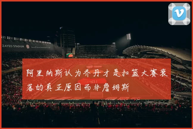 阿里纳斯认为乔丹才是扣篮大赛衰落的真正原因而非詹姆斯