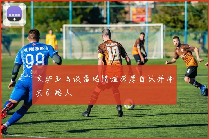 文班亚马谈雷诺情谊深厚自认并非其引路人