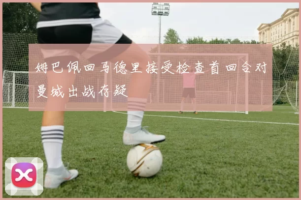 姆巴佩回马德里接受检查首回合对曼城出战存疑