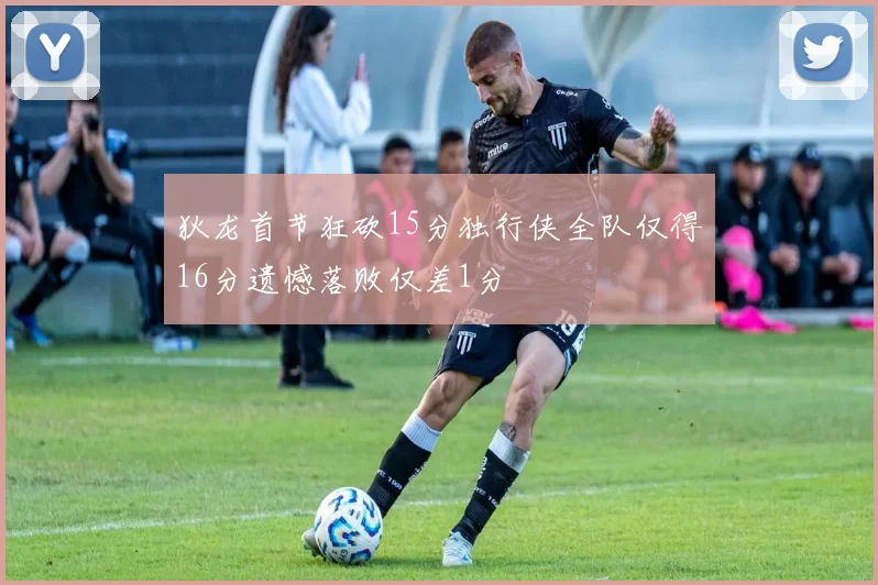 狄龙首节狂砍15分独行侠全队仅得16分遗憾落败仅差1分