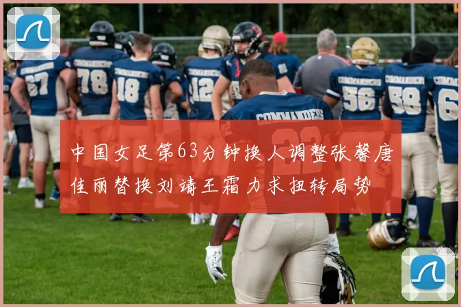 中国女足第63分钟换人调整张馨唐佳丽替换刘靖王霜力求扭转局势