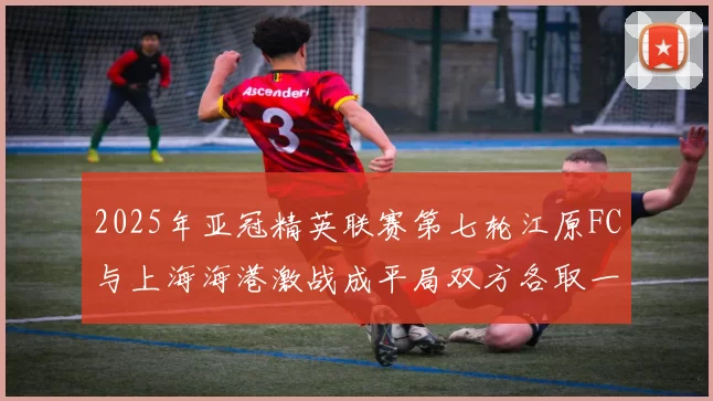 2025年亚冠精英联赛第七轮江原FC与上海海港激战成平局双方各取一分